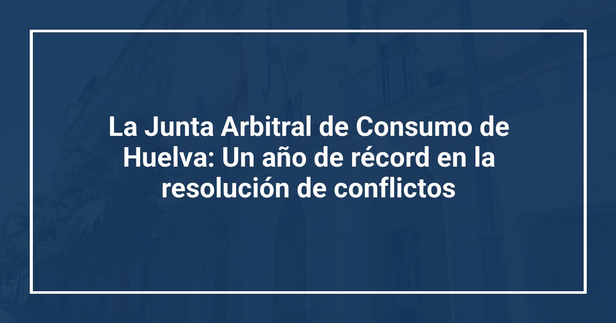 La Junta Arbitral de Consumo de Huelva: Un año de récord en la resolución de conflictos