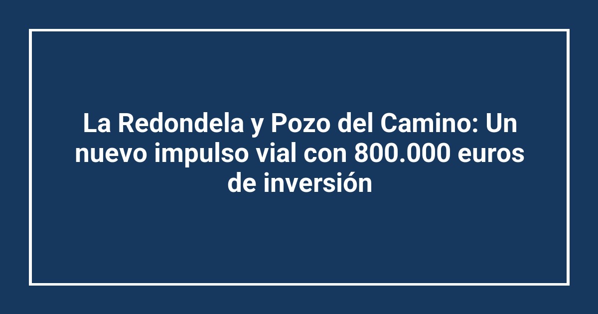 La Redondela y Pozo del Camino: Un nuevo impulso vial con 800.000 euros de inversión