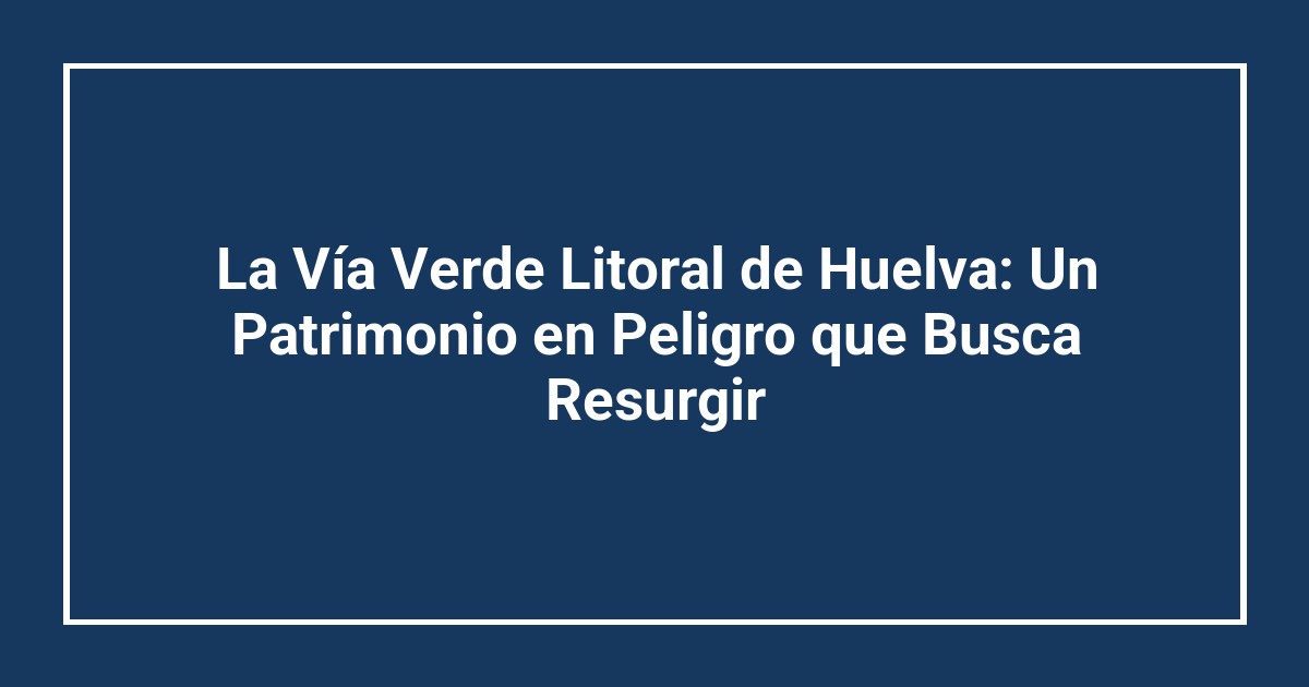 La Vía Verde Litoral de Huelva: Un Patrimonio en Peligro que Busca Resurgir