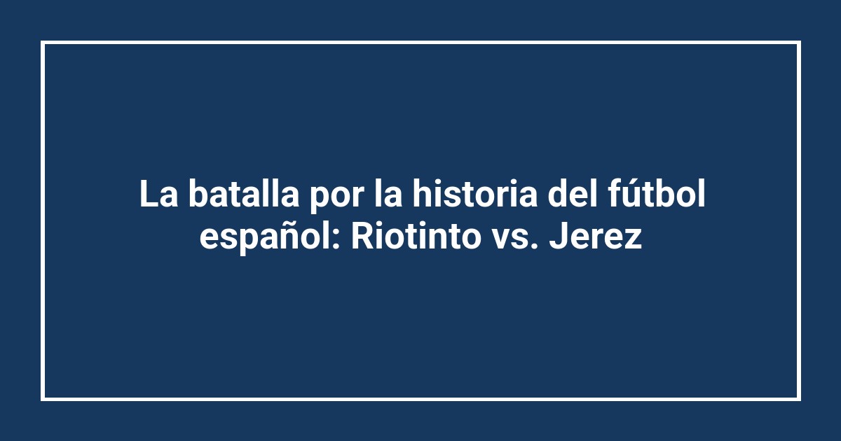La batalla por la historia del fútbol español: Riotinto vs. Jerez