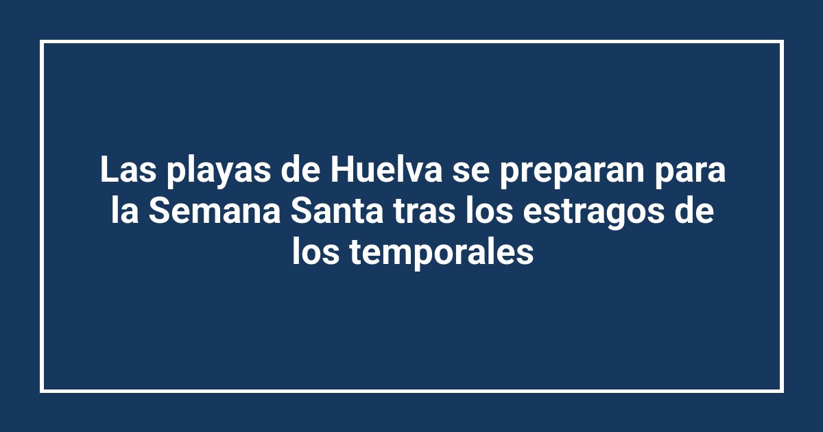 Las playas de Huelva se preparan para la Semana Santa tras los estragos de los temporales