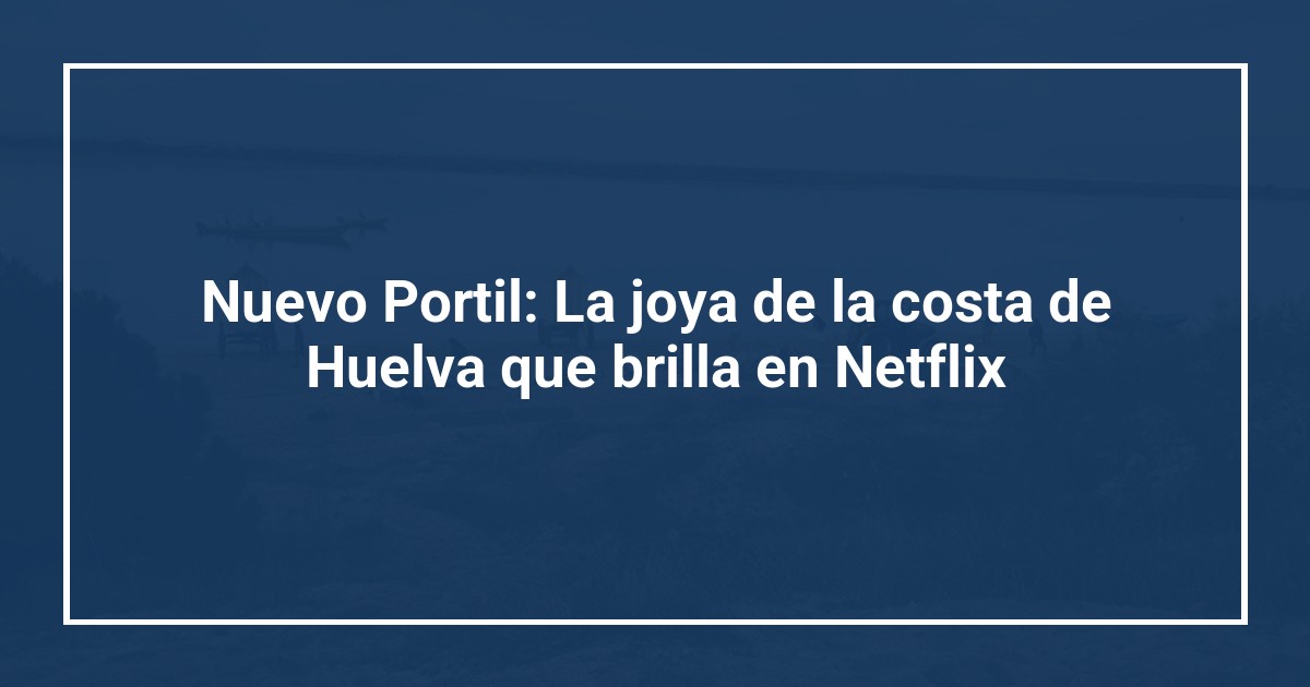 Nuevo Portil: La joya de la costa de Huelva que brilla en Netflix