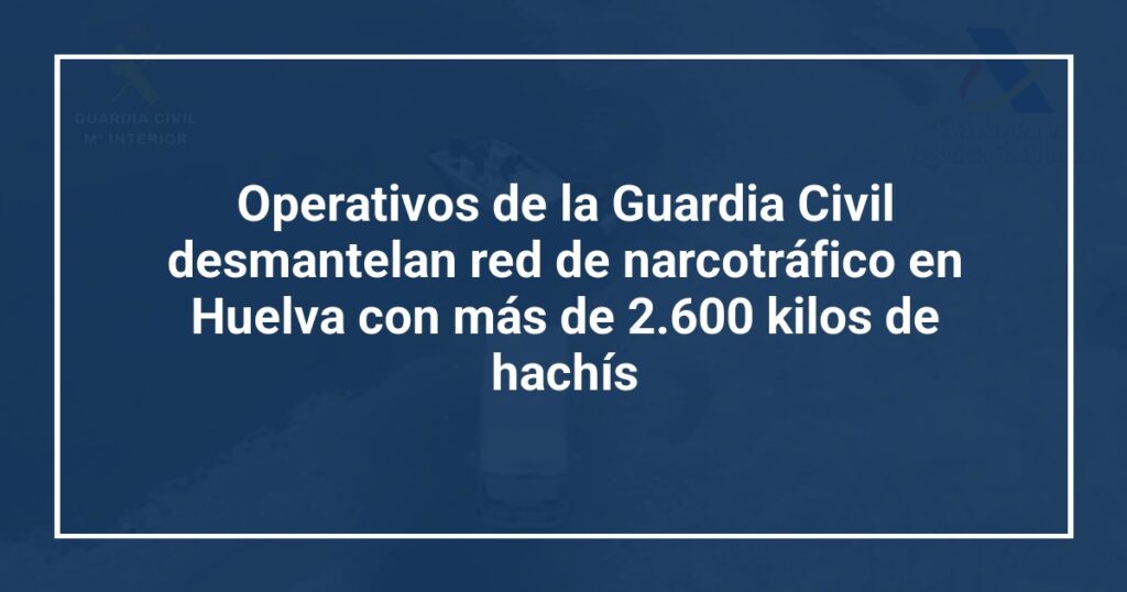 Operativos de la Guardia Civil desmantelan red de narcotráfico en Huelva con más de 2.600 kilos de hachís