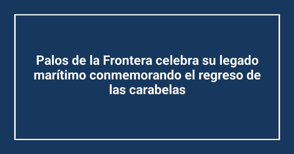 Palos de la Frontera celebra su legado marítimo conmemorando el regreso de las carabelas