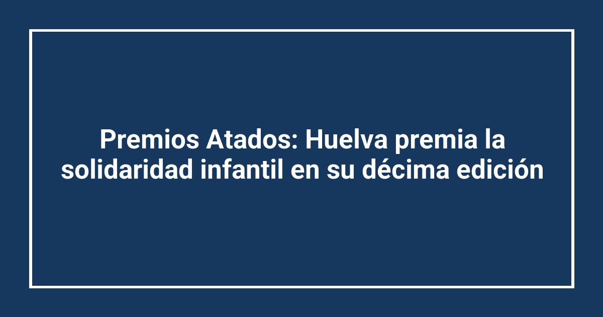 Premios Atados: Huelva premia la solidaridad infantil en su décima edición