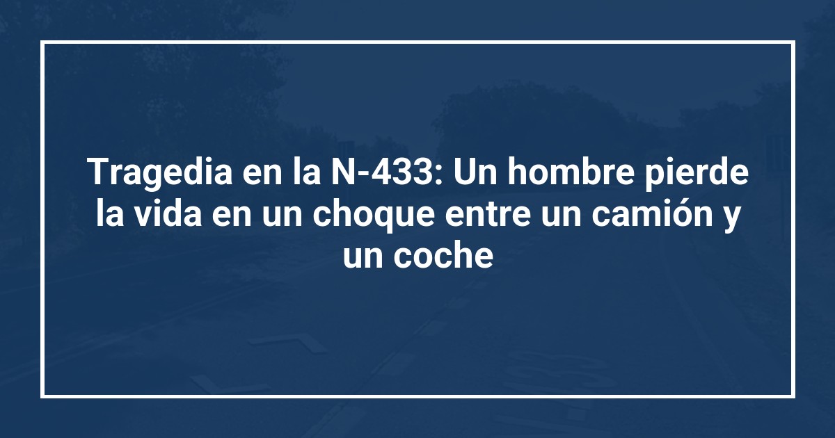 Tragedia en la N-433: Un hombre pierde la vida en un choque entre un camión y un coche