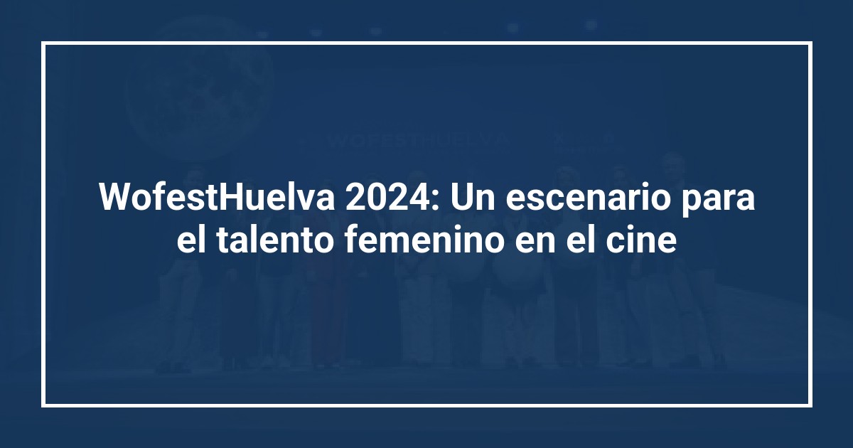 WofestHuelva 2024: Un escenario para el talento femenino en el cine